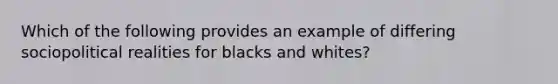 Which of the following provides an example of differing sociopolitical realities for blacks and whites?