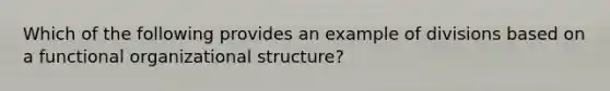 Which of the following provides an example of divisions based on a functional organizational structure?