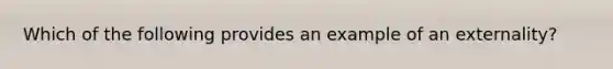 Which of the following provides an example of an externality?