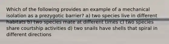 Which of the following provides an example of a mechanical isolation as a prezygotic barrier? a) two species live in different habitats b) two species mate at different times c) two species share courtship activities d) two snails have shells that spiral in different directions