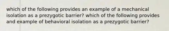 which of the following provides an example of a mechanical isolation as a prezygotic barrier? which of the following provides and example of behavioral isolation as a prezygotic barrier?