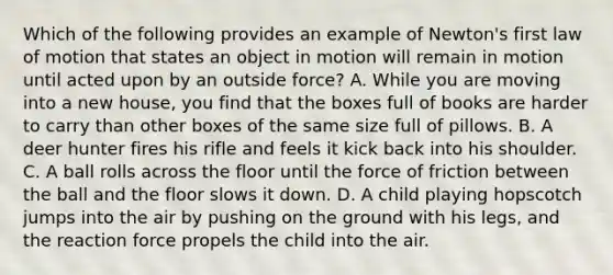 Which of the following provides an example of Newton's first law of motion that states an object in motion will remain in motion until acted upon by an outside force? A. While you are moving into a new house, you find that the boxes full of books are harder to carry than other boxes of the same size full of pillows. B. A deer hunter fires his rifle and feels it kick back into his shoulder. C. A ball rolls across the floor until the force of friction between the ball and the floor slows it down. D. A child playing hopscotch jumps into the air by pushing on the ground with his legs, and the reaction force propels the child into the air.