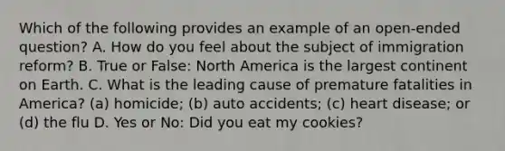 Which of the following provides an example of an open-ended question? A. How do you feel about the subject of immigration reform? B. True or False: North America is the largest continent on Earth. C. What is the leading cause of premature fatalities in America? (a) homicide; (b) auto accidents; (c) heart disease; or (d) the flu D. Yes or No: Did you eat my cookies?