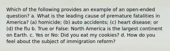 Which of the following provides an example of an open-ended question? a. What is the leading cause of premature fatalities in America? (a) homicide; (b) auto accidents; (c) heart disease; or (d) the flu b. True or False: North America is the largest continent on Earth. c. Yes or No: Did you eat my cookies? d. How do you feel about the subject of immigration reform?
