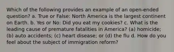 Which of the following provides an example of an open-ended question? a. True or False: North America is the largest continent on Earth. b. Yes or No: Did you eat my cookies? c. What is the leading cause of premature fatalities in America? (a) homicide; (b) auto accidents; (c) heart disease; or (d) the flu d. How do you feel about the subject of immigration reform?