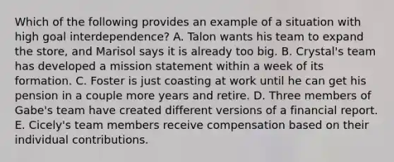 Which of the following provides an example of a situation with high goal interdependence? A. Talon wants his team to expand the store, and Marisol says it is already too big. B. Crystal's team has developed a mission statement within a week of its formation. C. Foster is just coasting at work until he can get his pension in a couple more years and retire. D. Three members of Gabe's team have created different versions of a financial report. E. Cicely's team members receive compensation based on their individual contributions.