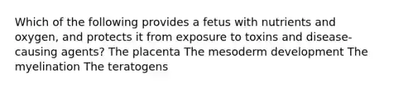 Which of the following provides a fetus with nutrients and oxygen, and protects it from exposure to toxins and disease-causing agents? The placenta The mesoderm development The myelination The teratogens