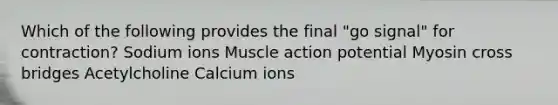 Which of the following provides the final "go signal" for contraction? Sodium ions Muscle action potential Myosin cross bridges Acetylcholine Calcium ions