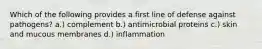 Which of the following provides a first line of defense against pathogens? a.) complement b.) antimicrobial proteins c.) skin and mucous membranes d.) inflammation