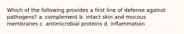 Which of the following provides a first line of defense against pathogens? a. complement b. intact skin and mucous membranes c. antimicrobial proteins d. inflammation