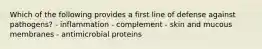 Which of the following provides a first line of defense against pathogens? - inflammation - complement - skin and mucous membranes - antimicrobial proteins