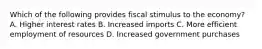 Which of the following provides fiscal stimulus to the economy? A. Higher interest rates B. Increased imports C. More efficient employment of resources D. Increased government purchases