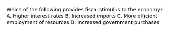 Which of the following provides fiscal stimulus to the economy? A. Higher interest rates B. Increased imports C. More efficient employment of resources D. Increased government purchases