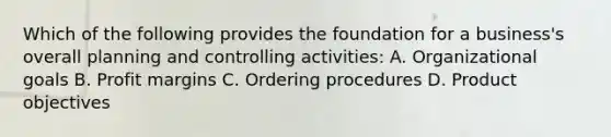 Which of the following provides the foundation for a business's overall planning and controlling activities: A. Organizational goals B. Profit margins C. Ordering procedures D. Product objectives