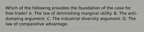 Which of the following provides the foundation of the case for free trade? A. The law of diminishing marginal utility. B. The anti-dumping argument. C. The industrial diversity argument. D. The law of comparative advantage.