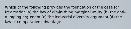 Which of the following provides the foundation of the case for free trade? (a) the law of diminishing marginal utility (b) the anti-dumping argument (c) the industrial diversity argument (d) the law of comparative advantage