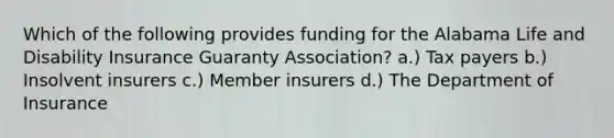 Which of the following provides funding for the Alabama Life and Disability Insurance Guaranty Association? a.) Tax payers b.) Insolvent insurers c.) Member insurers d.) The Department of Insurance