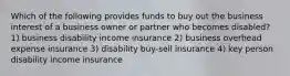 Which of the following provides funds to buy out the business interest of a business owner or partner who becomes disabled? 1) business disability income insurance 2) business overhead expense insurance 3) disability buy-sell insurance 4) key person disability income insurance