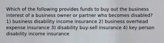 Which of the following provides funds to buy out the business interest of a business owner or partner who becomes disabled? 1) business disability income insurance 2) business overhead expense insurance 3) disability buy-sell insurance 4) key person disability income insurance