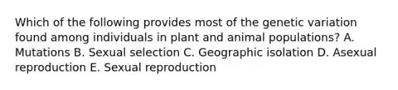 Which of the following provides most of the genetic variation found among individuals in plant and animal populations? A. Mutations B. Sexual selection C. Geographic isolation D. Asexual reproduction E. Sexual reproduction