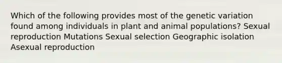 Which of the following provides most of the genetic variation found among individuals in plant and animal populations? Sexual reproduction Mutations Sexual selection Geographic isolation Asexual reproduction