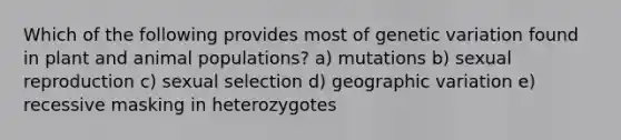 Which of the following provides most of genetic variation found in plant and animal populations? a) mutations b) sexual reproduction c) sexual selection d) geographic variation e) recessive masking in heterozygotes