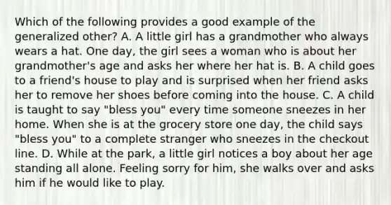 Which of the following provides a good example of the generalized other? A. A little girl has a grandmother who always wears a hat. One day, the girl sees a woman who is about her grandmother's age and asks her where her hat is. B. A child goes to a friend's house to play and is surprised when her friend asks her to remove her shoes before coming into the house. C. A child is taught to say "bless you" every time someone sneezes in her home. When she is at the grocery store one day, the child says "bless you" to a complete stranger who sneezes in the checkout line. D. While at the park, a little girl notices a boy about her age standing all alone. Feeling sorry for him, she walks over and asks him if he would like to play.