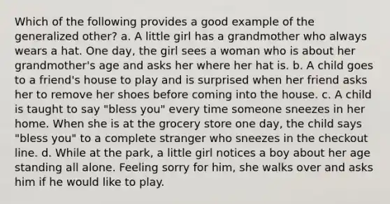 Which of the following provides a good example of the generalized other? a. A little girl has a grandmother who always wears a hat. One day, the girl sees a woman who is about her grandmother's age and asks her where her hat is. b. A child goes to a friend's house to play and is surprised when her friend asks her to remove her shoes before coming into the house. c. A child is taught to say "bless you" every time someone sneezes in her home. When she is at the grocery store one day, the child says "bless you" to a complete stranger who sneezes in the checkout line. d. While at the park, a little girl notices a boy about her age standing all alone. Feeling sorry for him, she walks over and asks him if he would like to play.