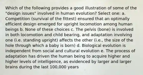 Which of the following provides a good illustration of some of the "design issues" involved in human evolution? Select one: a. Competition (survival of the fittest) ensured that an optimally efficient design emerged for upright locomotion among human beings b. None of these choices c. The pelvis (bone) is involved in both locomotion and child bearing, and adaptation involving one (i.e. standing upright) affects the other (i.e., the size of the hole through which a baby is born) d. Biological evolution is independent from social and cultural evolution e. The process of adaptation has driven the human being to acquire higher and higher levels of intelligence, as evidenced by larger and larger brains during the last 100,000 years