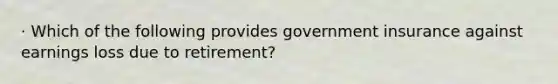 · Which of the following provides government insurance against earnings loss due to retirement?