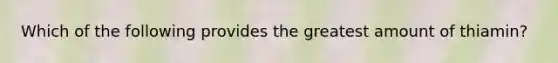 Which of the following provides the greatest amount of thiamin?