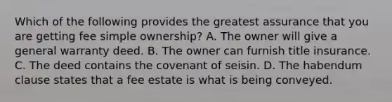 Which of the following provides the greatest assurance that you are getting fee simple ownership? A. The owner will give a general warranty deed. B. The owner can furnish title insurance. C. The deed contains the covenant of seisin. D. The habendum clause states that a fee estate is what is being conveyed.