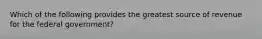 Which of the following provides the greatest source of revenue for the federal government?