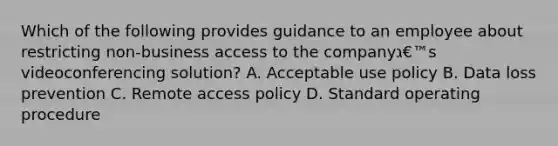 Which of the following provides guidance to an employee about restricting non-business access to the companyג€™s videoconferencing solution? A. Acceptable use policy B. Data loss prevention C. Remote access policy D. Standard operating procedure