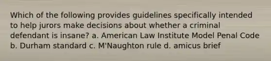 Which of the following provides guidelines specifically intended to help jurors make decisions about whether a criminal defendant is insane? a. American Law Institute Model Penal Code b. Durham standard c. M'Naughton rule d. amicus brief