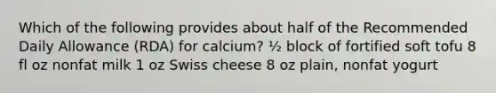 Which of the following provides about half of the Recommended Daily Allowance (RDA) for calcium? ½ block of fortified soft tofu 8 fl oz nonfat milk 1 oz Swiss cheese 8 oz plain, nonfat yogurt