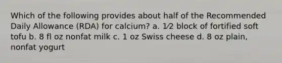 Which of the following provides about half of the Recommended Daily Allowance (RDA) for calcium? a. 1⁄2 block of fortified soft tofu b. 8 fl oz nonfat milk c. 1 oz Swiss cheese d. 8 oz plain, nonfat yogurt