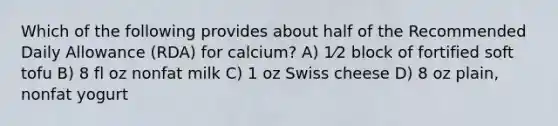 Which of the following provides about half of the Recommended Daily Allowance (RDA) for calcium? A) 1⁄2 block of fortified soft tofu B) 8 fl oz nonfat milk C) 1 oz Swiss cheese D) 8 oz plain, nonfat yogurt