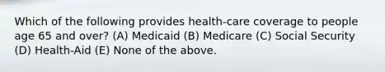 Which of the following provides health-care coverage to people age 65 and over? (A) Medicaid (B) Medicare (C) Social Security (D) Health-Aid (E) None of the above.