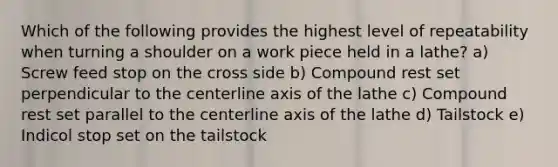 Which of the following provides the highest level of repeatability when turning a shoulder on a work piece held in a lathe? a) Screw feed stop on the cross side b) Compound rest set perpendicular to the centerline axis of the lathe c) Compound rest set parallel to the centerline axis of the lathe d) Tailstock e) Indicol stop set on the tailstock