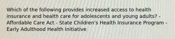 Which of the following provides increased access to health insurance and health care for adolescents and young adults? - Affordable Care Act - State Children's Health Insurance Program - Early Adulthood Health Initiative