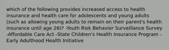 which of the following provides increased access to health insurance and health care for adolescents and young adults (such as allowing young adults to remain on their parent's health insurance until age 26)? -Youth Risk Behavior Surveillance Survey -Affordable Care Act -State Children's Health Insurance Program -Early Adulthood Health Initiative