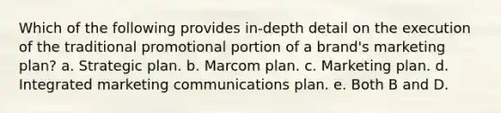 Which of the following provides in-depth detail on the execution of the traditional promotional portion of a brand's marketing plan? a. Strategic plan. b. Marcom plan. c. Marketing plan. d. Integrated marketing communications plan. e. Both B and D.