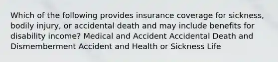 Which of the following provides insurance coverage for sickness, bodily injury, or accidental death and may include benefits for disability income? Medical and Accident Accidental Death and Dismemberment Accident and Health or Sickness Life