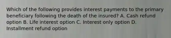 Which of the following provides interest payments to the primary beneficiary following the death of the insured? A. Cash refund option B. Life interest option C. Interest only option D. Installment refund option