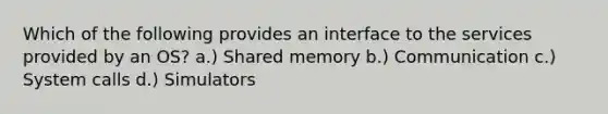 Which of the following provides an interface to the services provided by an OS? a.) Shared memory b.) Communication c.) System calls d.) Simulators