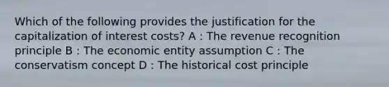 Which of the following provides the justification for the capitalization of interest costs? A : The revenue recognition principle B : The economic entity assumption C : The conservatism concept D : The historical cost principle