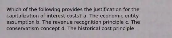 Which of the following provides the justification for the capitalization of interest costs? a. The economic entity assumption b. The revenue recognition principle c. The conservatism concept d. The historical cost principle