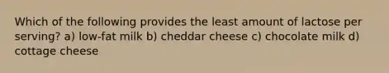 Which of the following provides the least amount of lactose per serving? a) low-fat milk b) cheddar cheese c) chocolate milk d) cottage cheese