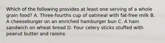 Which of the following provides at least one serving of a whole grain food? A. Three-fourths cup of oatmeal with fat-free milk B. A cheeseburger on an enriched hamburger bun C. A ham sandwich on wheat bread D. Four celery sticks stuffed with peanut butter and raisins